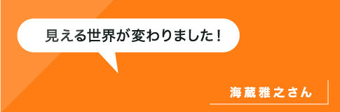 見える世界が変わりました！海蔵雅之さん