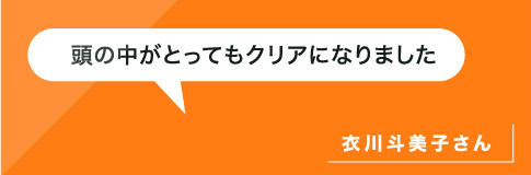 頭の中がとってもクリアになりました。衣川さん