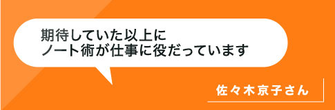 期待していた以上にノート術が仕事にノート術が仕事に役だっています。佐々木さん