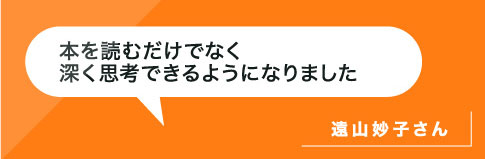 本を読むだけでなく深く思考できるようになりました。遠山さん
