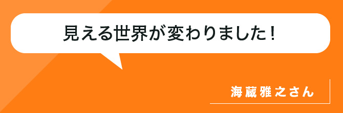 見える世界が変わりました！海蔵雅之さん