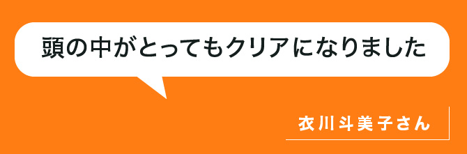 頭の中がとってもクリアになりました。衣川さん