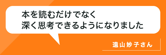 本を読むだけでなく深く思考できるようになりました。遠山さん